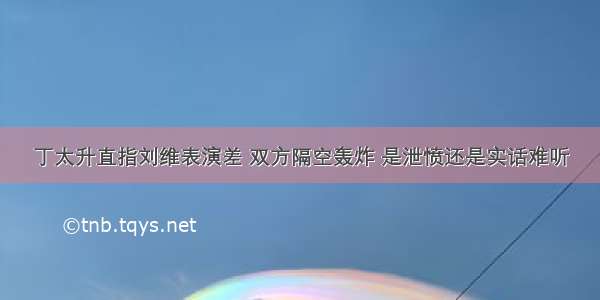 丁太升直指刘维表演差 双方隔空轰炸 是泄愤还是实话难听