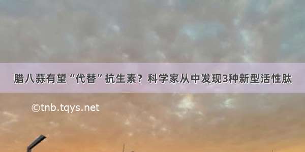 腊八蒜有望“代替”抗生素？科学家从中发现3种新型活性肽