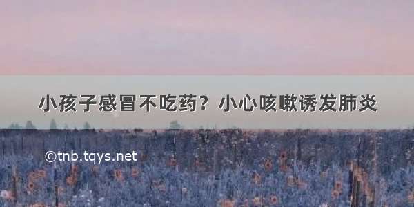 小孩子感冒不吃药？小心咳嗽诱发肺炎