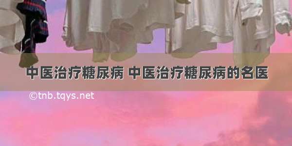 中医治疗糖尿病 中医治疗糖尿病的名医