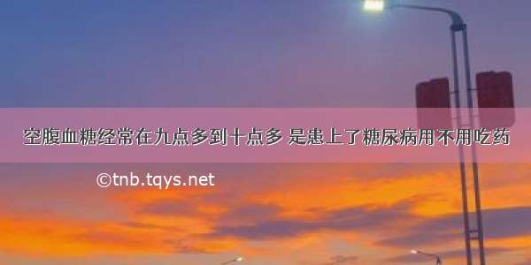 空腹血糖经常在九点多到十点多 是患上了糖尿病用不用吃药