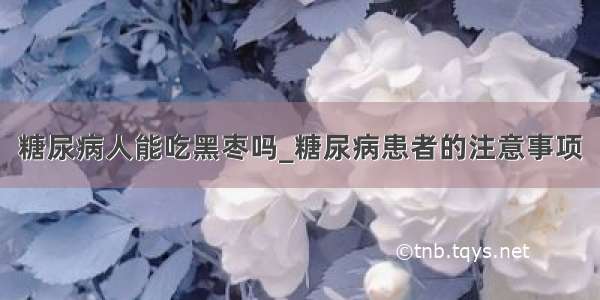 糖尿病人能吃黑枣吗_糖尿病患者的注意事项