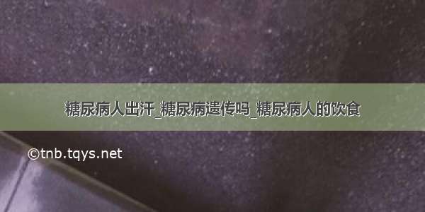 糖尿病人出汗_糖尿病遗传吗_糖尿病人的饮食