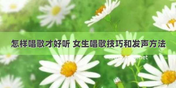 怎样唱歌才好听 女生唱歌技巧和发声方法