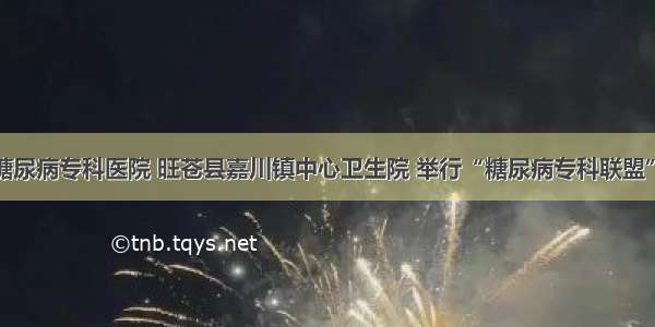 广元川北糖尿病专科医院 旺苍县嘉川镇中心卫生院 举行“糖尿病专科联盟”挂牌仪式