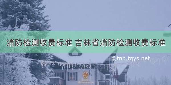 消防检测收费标准 吉林省消防检测收费标准