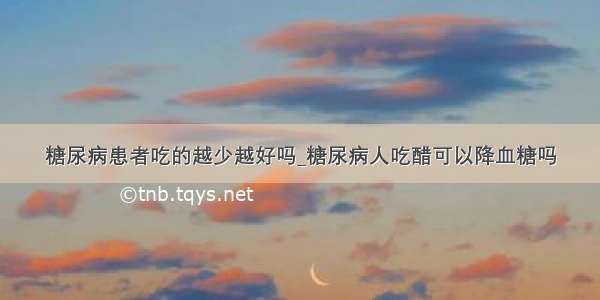 糖尿病患者吃的越少越好吗_糖尿病人吃醋可以降血糖吗