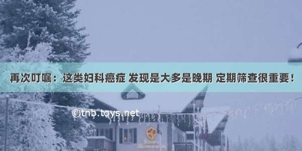 再次叮嘱：这类妇科癌症 发现是大多是晚期 定期筛查很重要！