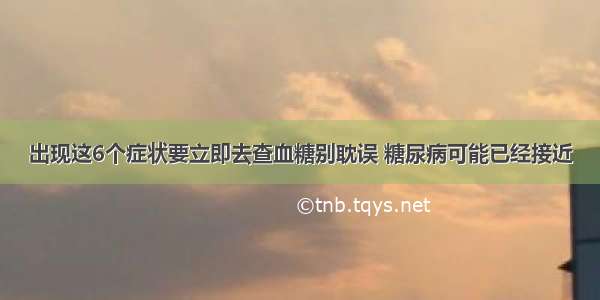 出现这6个症状要立即去查血糖别耽误 糖尿病可能已经接近