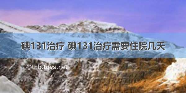 碘131治疗 碘131治疗需要住院几天