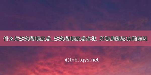 什么是妊娠期糖尿病_妊娠期糖尿病症状_妊娠期糖尿病的原因