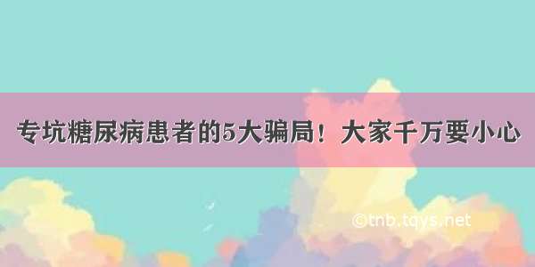 专坑糖尿病患者的5大骗局！大家千万要小心