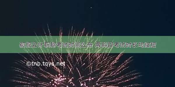 初级会计职称考试时间公布 两科目考试时长均缩短