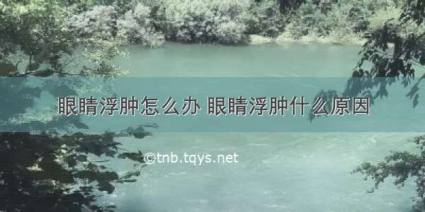 眼睛浮肿怎么办 眼睛浮肿什么原因