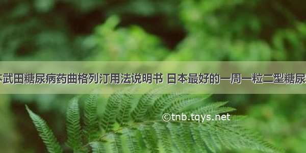 日本武田糖尿病药曲格列汀用法说明书 日本最好的一周一粒二型糖尿病药