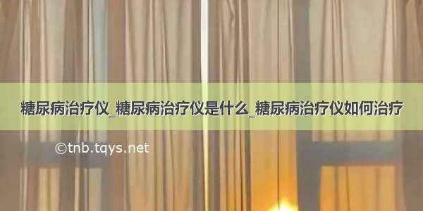 糖尿病治疗仪_糖尿病治疗仪是什么_糖尿病治疗仪如何治疗