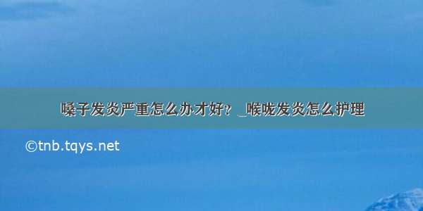 嗓子发炎严重怎么办才好？_喉咙发炎怎么护理