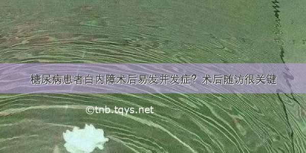 糖尿病患者白内障术后易发并发症？术后随访很关键