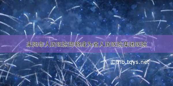 耒阳市人民医院即将成为省人民医院集团医院