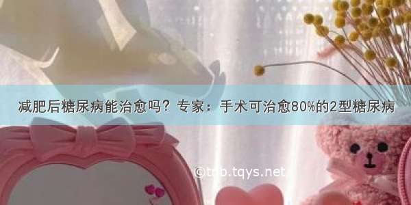 减肥后糖尿病能治愈吗？专家：手术可治愈80%的2型糖尿病