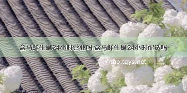 盒马鲜生是24小时营业吗 盒马鲜生是24小时配送吗