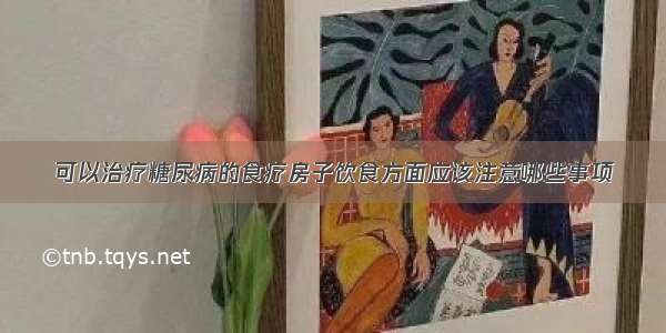 可以治疗糖尿病的食疗房子饮食方面应该注意哪些事项