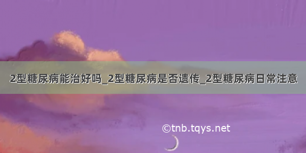 2型糖尿病能治好吗_2型糖尿病是否遗传_2型糖尿病日常注意