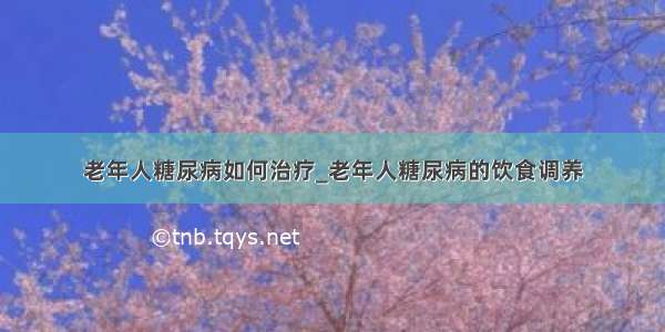 老年人糖尿病如何治疗_老年人糖尿病的饮食调养