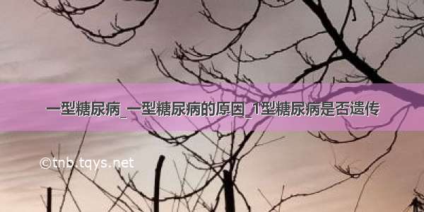 一型糖尿病_一型糖尿病的原因_1型糖尿病是否遗传