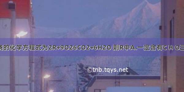 某化合物R燃烧的化学方程式为2R+9O26CO2+6H2O 则R中A.一定含有C H O三种元素B.一定