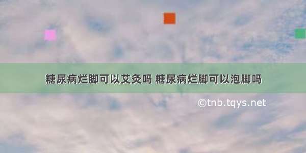 糖尿病烂脚可以艾灸吗 糖尿病烂脚可以泡脚吗