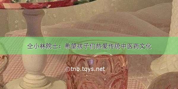 仝小林院士：希望孩子们热爱传统中医药文化