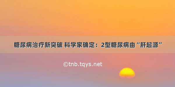 糖尿病治疗新突破 科学家确定：2型糖尿病由“肝起源”