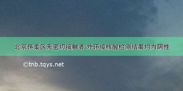 北京怀柔区无密切接触者 外环境核酸检测结果均为阴性