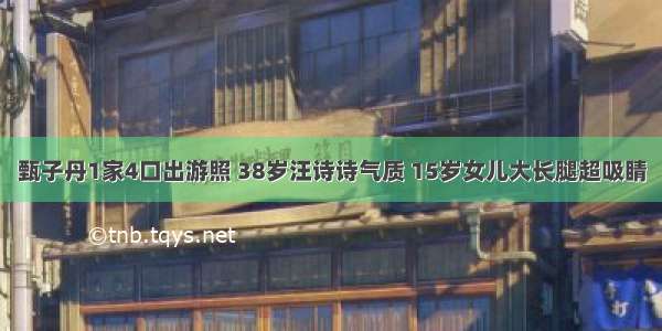 甄子丹1家4口出游照 38岁汪诗诗气质 15岁女儿大长腿超吸睛