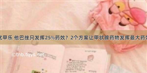 优甲乐 他巴挫只发挥25%药效？2个方案让甲状腺药物发挥最大药效