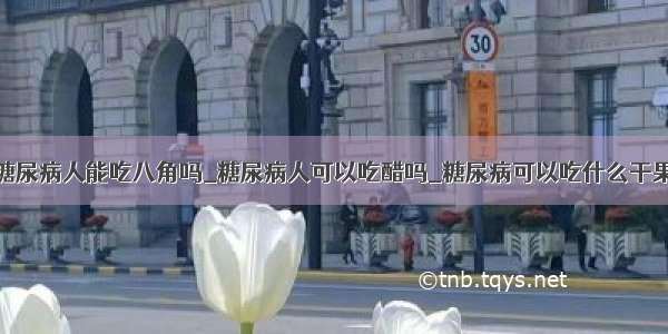 糖尿病人能吃八角吗_糖尿病人可以吃醋吗_糖尿病可以吃什么干果