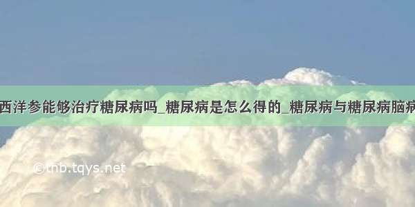 西洋参能够治疗糖尿病吗_糖尿病是怎么得的_糖尿病与糖尿病脑病