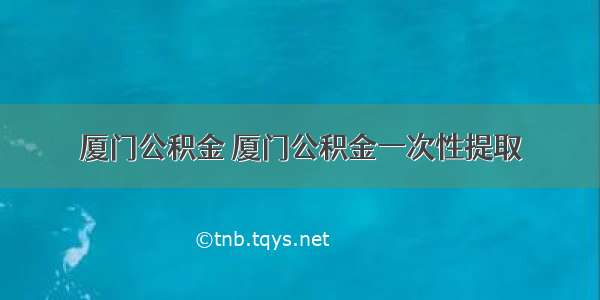 厦门公积金 厦门公积金一次性提取