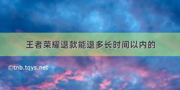 王者荣耀退款能退多长时间以内的