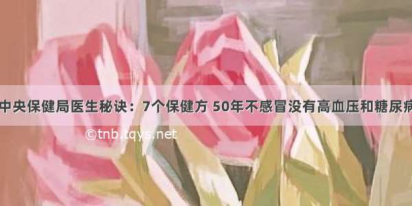 中央保健局医生秘诀：7个保健方 50年不感冒没有高血压和糖尿病