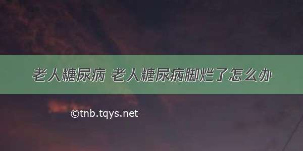 老人糖尿病 老人糖尿病脚烂了怎么办