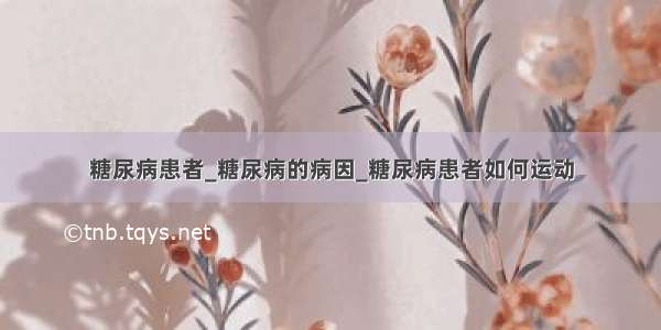 糖尿病患者_糖尿病的病因_糖尿病患者如何运动