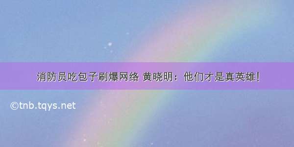 消防员吃包子刷爆网络 黄晓明：他们才是真英雄！