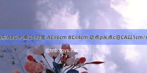 已知：Rt三角形ABC中 角C=90度 AC=6cm BC=4cm 动点p从点c沿CA以1cm/s的速度向点A