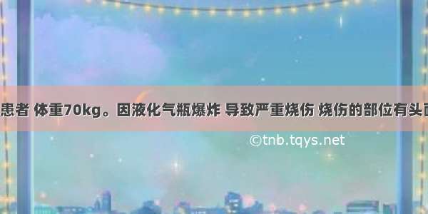 成年男性患者 体重70kg。因液化气瓶爆炸 导致严重烧伤 烧伤的部位有头面 颈部 双
