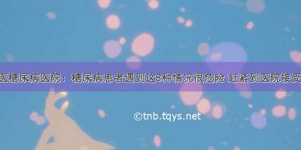 贵州百灵中医糖尿病医院：糖尿病患者遇到这8种情况很危险 赶紧到医院接受正规的治疗！