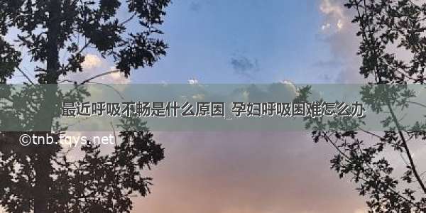 最近呼吸不畅是什么原因_孕妇呼吸困难怎么办