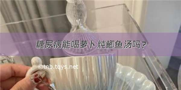 糖尿病能喝萝卜炖鲫鱼汤吗？