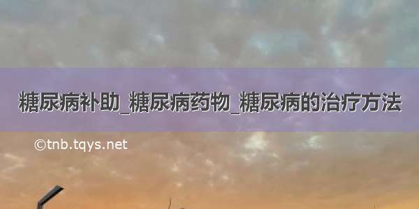 糖尿病补助_糖尿病药物_糖尿病的治疗方法